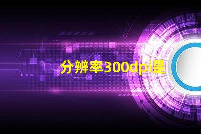 分辨率300dpi是什么意思等于多少p 分辨率300dpi是什么意思和4k